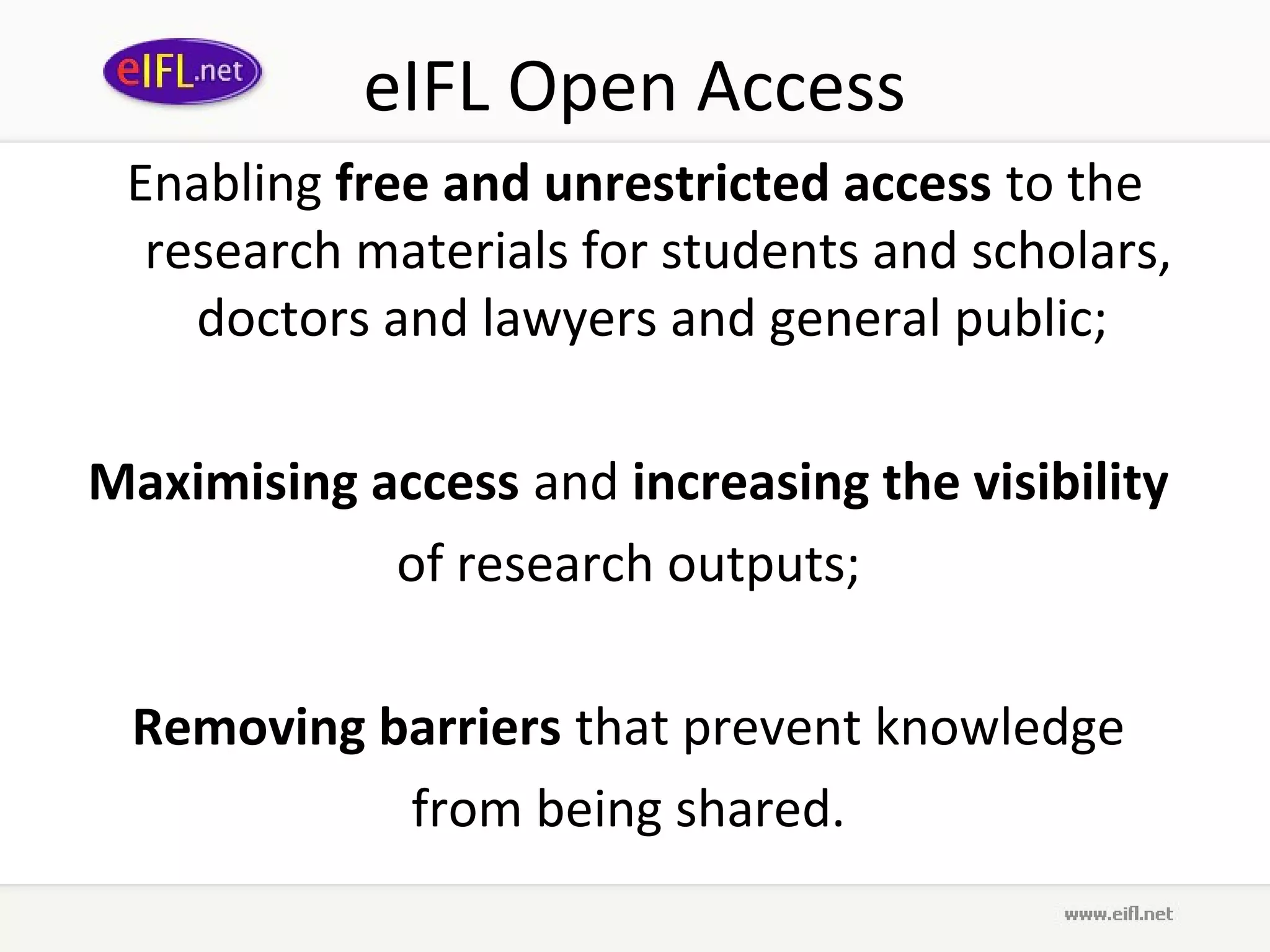 eIFL Open Access
 Enabling free and unrestricted access to the
  research materials for students and scholars,
    doctors and lawyers and general public;

Maximising access and increasing the visibility
            of research outputs;

 Removing barriers that prevent knowledge
           from being shared.
 