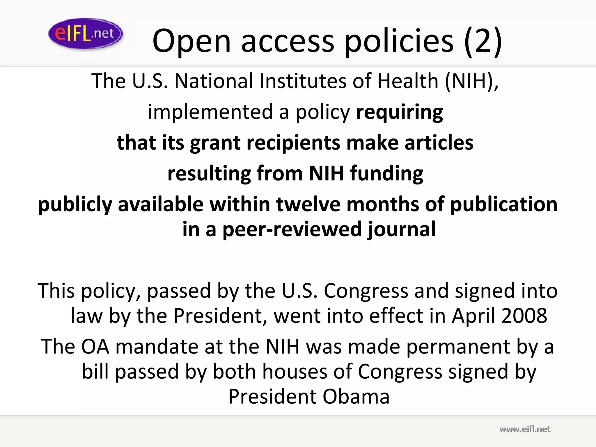 Open access policies (2)
      The U.S. National Institutes of Health (NIH),
            implemented a policy requiring
         that its grant recipients make articles
               resulting from NIH funding
publicly available within twelve months of publication
                 in a peer-reviewed journal

This policy, passed by the U.S. Congress and signed into
   law by the President, went into effect in April 2008
The OA mandate at the NIH was made permanent by a
     bill passed by both houses of Congress signed by
                     President Obama
 