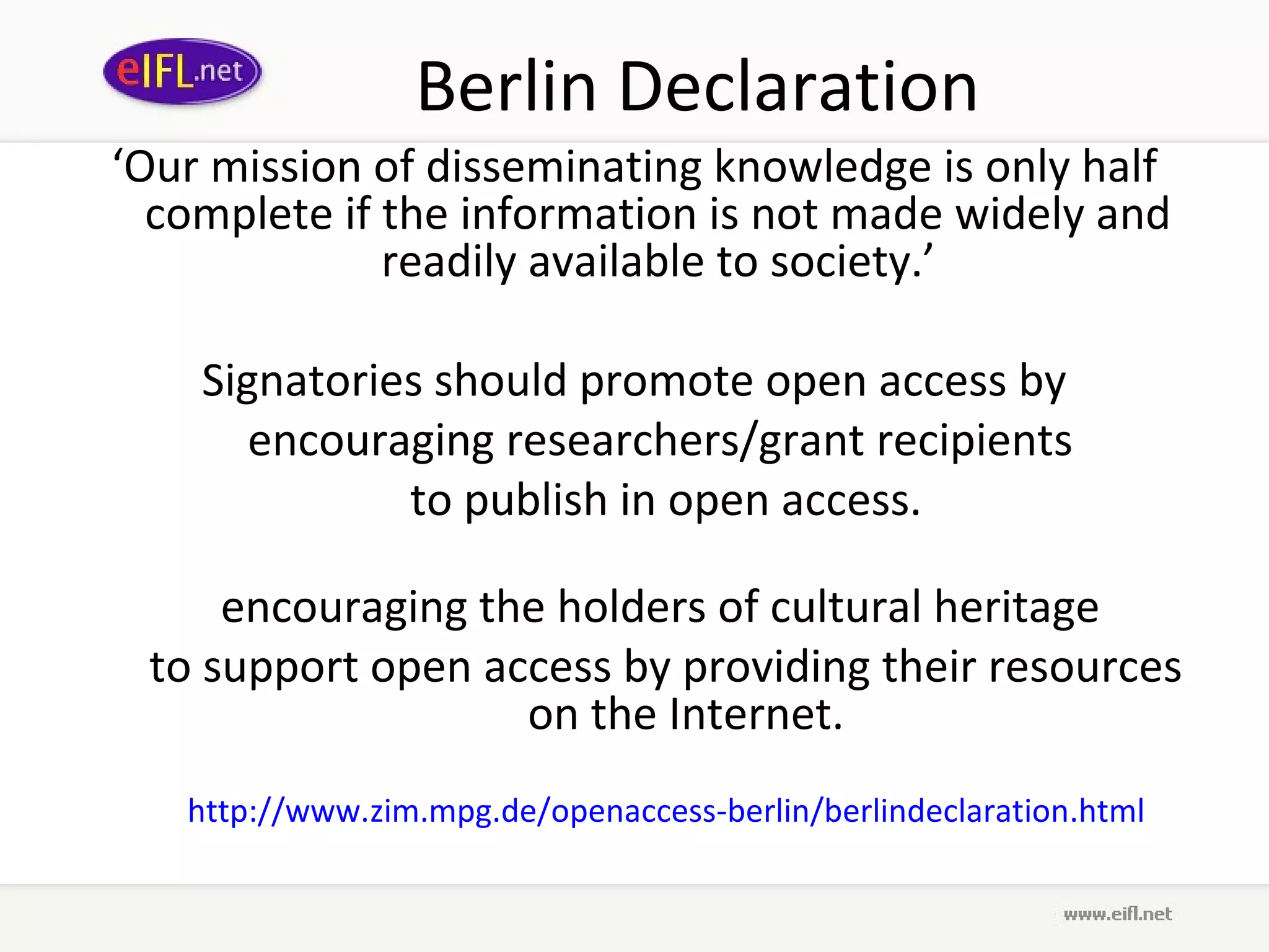 Berlin Declaration
‘Our mission of disseminating knowledge is only half
  complete if the information is not made widely and
              readily available to society.’

    Signatories should promote open access by
       encouraging researchers/grant recipients
              to publish in open access.

     encouraging the holders of cultural heritage
 to support open access by providing their resources
                   on the Internet.
   http://www.zim.mpg.de/openaccess-berlin/berlindeclaration.html
 