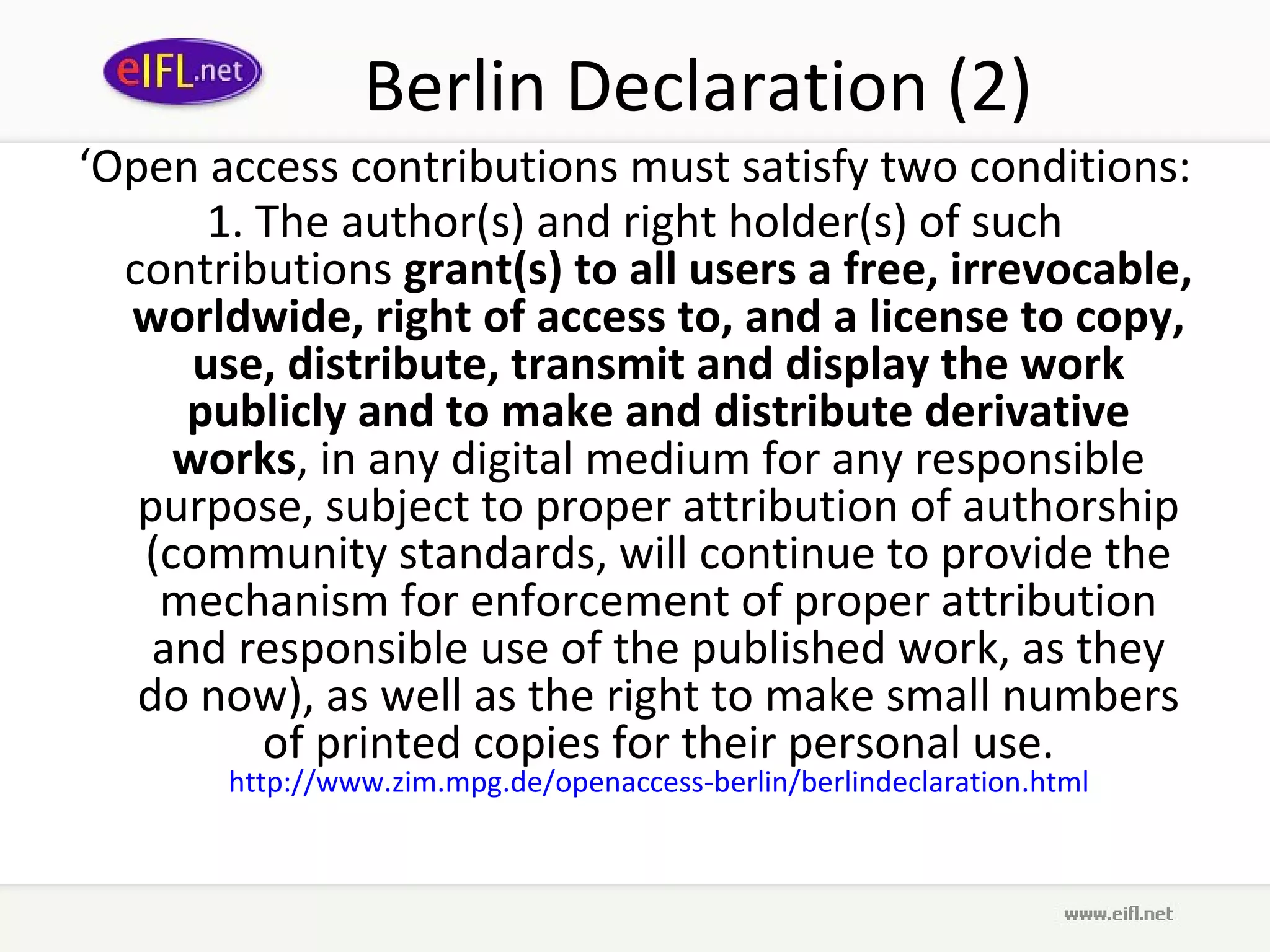 Berlin Declaration (2)
‘Open access contributions must satisfy two conditions:
       1. The author(s) and right holder(s) of such
  contributions grant(s) to all users a free, irrevocable,
  worldwide, right of access to, and a license to copy,
      use, distribute, transmit and display the work
     publicly and to make and distribute derivative
     works, in any digital medium for any responsible
   purpose, subject to proper attribution of authorship
   (community standards, will continue to provide the
    mechanism for enforcement of proper attribution
    and responsible use of the published work, as they
   do now), as well as the right to make small numbers
          of printed copies for their personal use.
       http://www.zim.mpg.de/openaccess-berlin/berlindeclaration.html
 