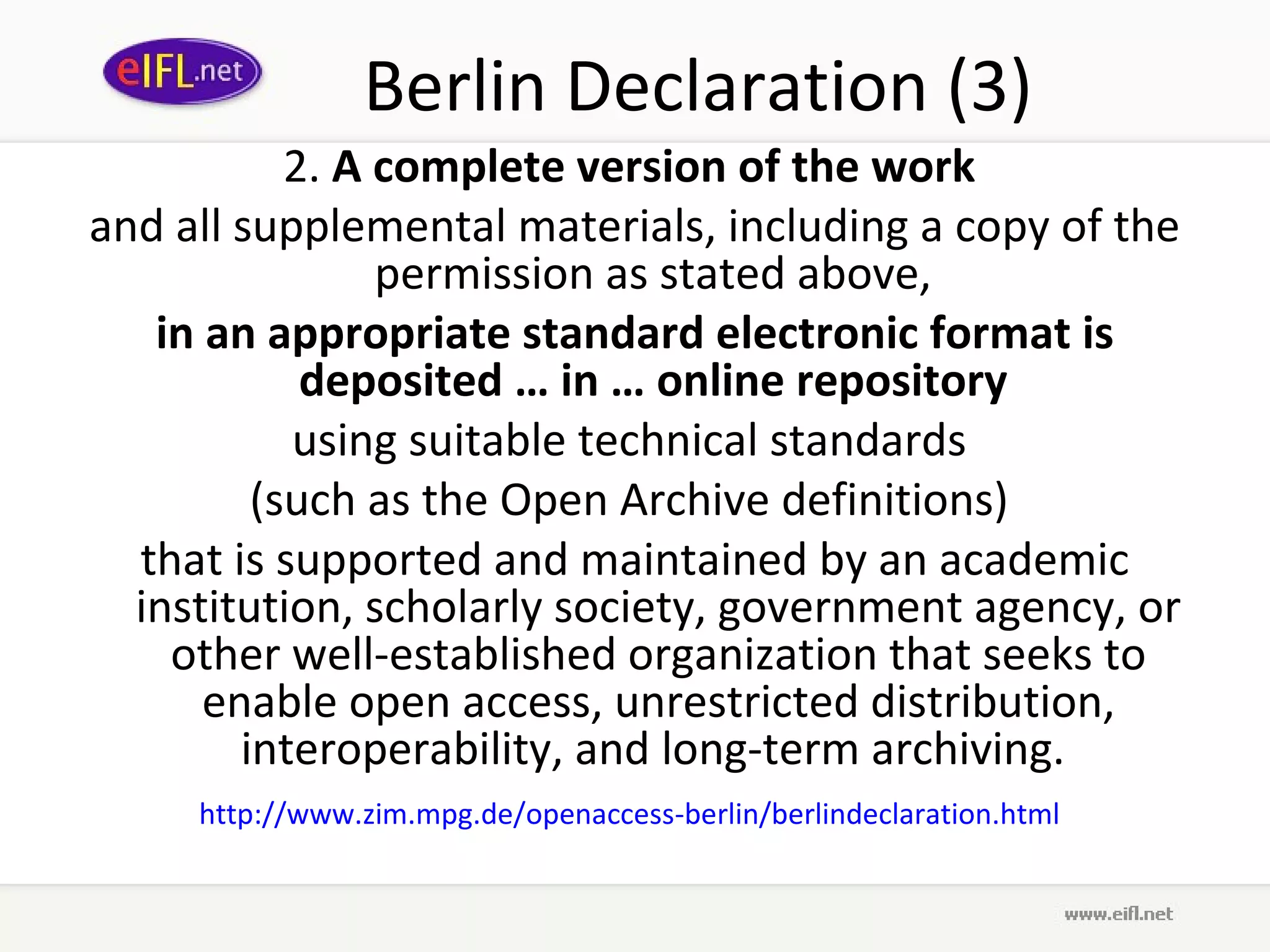 Berlin Declaration (3)
           2. A complete version of the work
and all supplemental materials, including a copy of the
                permission as stated above,
   in an appropriate standard electronic format is
            deposited … in … online repository
           using suitable technical standards
         (such as the Open Archive definitions)
  that is supported and maintained by an academic
  institution, scholarly society, government agency, or
    other well-established organization that seeks to
      enable open access, unrestricted distribution,
        interoperability, and long-term archiving.
     http://www.zim.mpg.de/openaccess-berlin/berlindeclaration.html
 