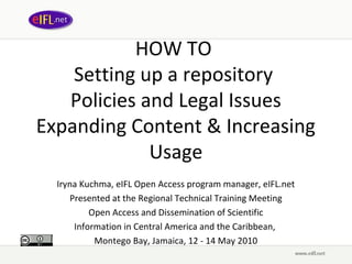 HOW TO
    Setting up a repository
   Policies and Legal Issues
Expanding Content & Increasing
             Usage
  Iryna Kuchma, eIFL Open Access program manager, eIFL.net
     Presented at the Regional Technical Training Meeting
          Open Access and Dissemination of Scientific
      Information in Central America and the Caribbean,
           Montego Bay, Jamaica, 12 - 14 May 2010
 