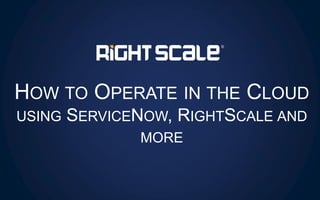 HOW TO OPERATE IN THE CLOUD
USING SERVICENOW, RIGHTSCALE AND
MORE
 