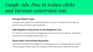 Google Ads: How to reduce clicks

and increase conversion rate
Change Match Type
Change match type from broad to [phrase] or "Exact" to reduce the number of
queries that will match your keywords.
Add Negative Keywords to the Negative List
If a word or a set of words are triggering your ad and are not relevant, add those
keywords to the Negative Keywords List.
Pause Non-converting Keywords
Pause any keywords that trigger the Campaign but are not delivering any results.
The campaign will be easier to manage and the Conversion-Rate will increase.
 
