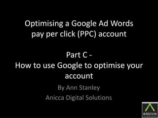Optimising a Google Ad Words
   pay per click (PPC) account

             Part C -
How to use Google to optimise your
            account
            By Ann Stanley
        Anicca Digital Solutions
 
