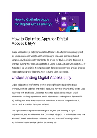 How to Optimize Apps for Digital
Accessibility?
Digital accessibility is no longer an optional feature; it’s a fundamental requirement
for any application or website. With an increasing emphasis on inclusivity and
compliance with accessibility standards, it’s crucial for developers and designers to
prioritize making their apps accessible to all users, including those with disabilities. In
this article, we will explore the importance of digital accessibility and provide practical
tips on optimizing your apps for a more inclusive user experience.
Understanding Digital Accessibility
Digital accessibility refers to the practice of designing and developing digital
products, such as websites and mobile apps, in a way that ensures they can be used
by people with disabilities. Disabilities that affect digital access include visual
impairments, hearing impairments, motor impairments, and cognitive impairments.
By making your apps more accessible, you enable a broader range of users to
interact with and benefit from your software.
The significance of digital accessibility goes beyond just adhering to legal
requirements, like the Americans with Disabilities Act (ADA) in the United States and
the Web Content Accessibility Guidelines (WCAG). It’s about creating a more
equitable and user-friendly experience for everyone.
 