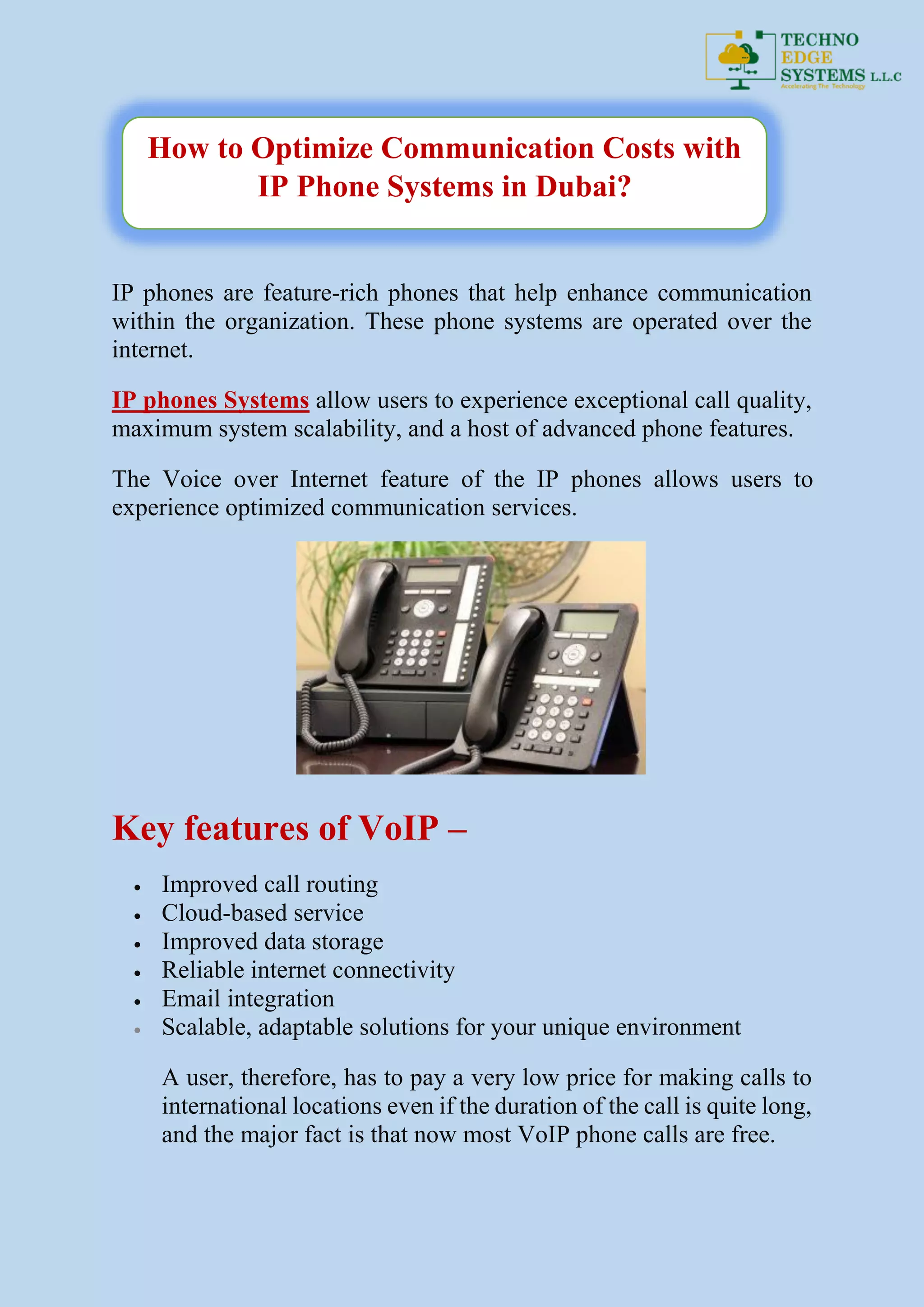 IP phones are feature-rich phones that help enhance communication
within the organization. These phone systems are operated over the
internet.
IP phones Systems allow users to experience exceptional call quality,
maximum system scalability, and a host of advanced phone features.
The Voice over Internet feature of the IP phones allows users to
experience optimized communication services.
Key features of VoIP –
 Improved call routing
 Cloud-based service
 Improved data storage
 Reliable internet connectivity
 Email integration
 Scalable, adaptable solutions for your unique environment
A user, therefore, has to pay a very low price for making calls to
international locations even if the duration of the call is quite long,
and the major fact is that now most VoIP phone calls are free.
How to Optimize Communication Costs with
IP Phone Systems in Dubai?
 