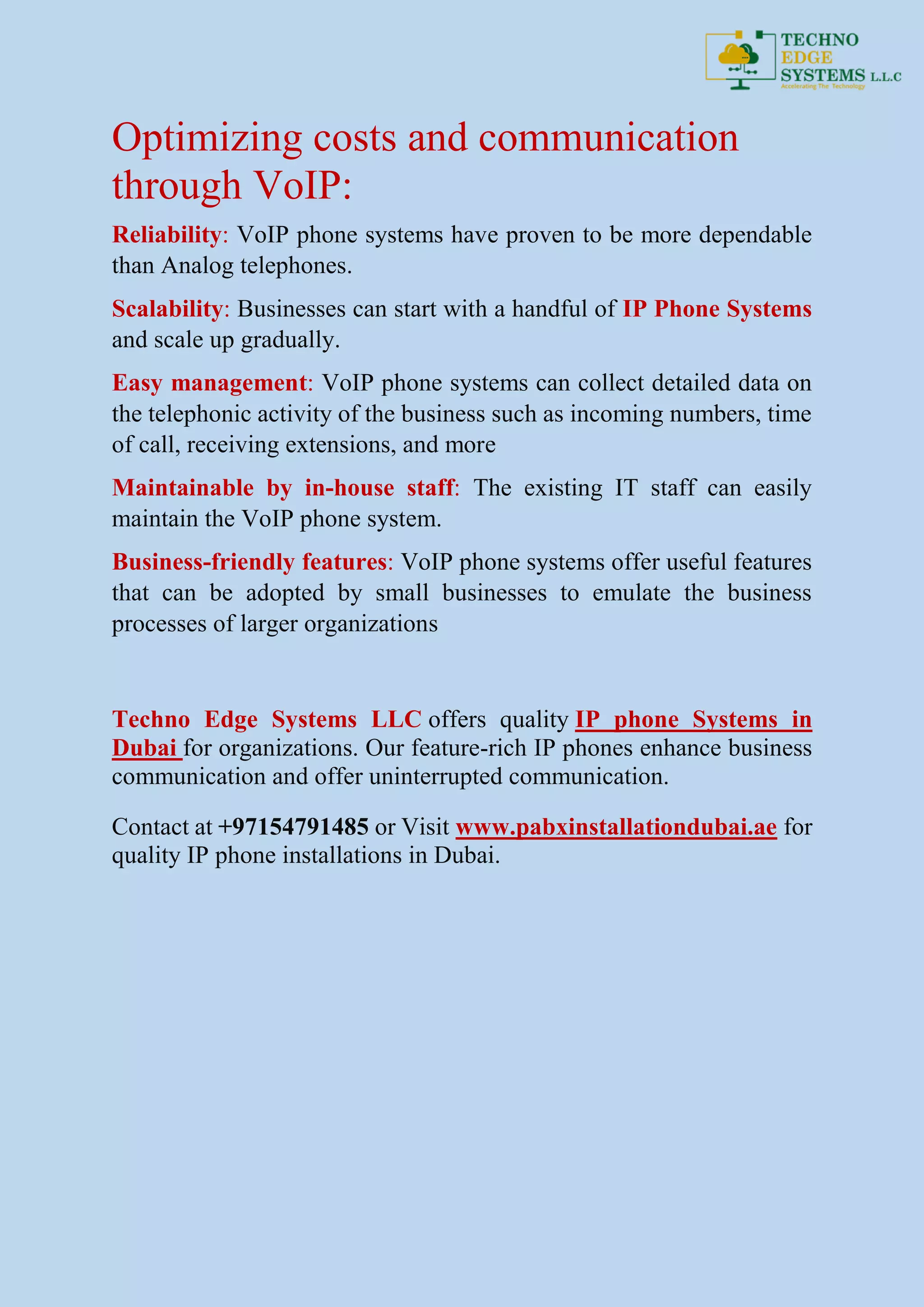 Optimizing costs and communication
through VoIP:
Reliability: VoIP phone systems have proven to be more dependable
than Analog telephones.
Scalability: Businesses can start with a handful of IP Phone Systems
and scale up gradually.
Easy management: VoIP phone systems can collect detailed data on
the telephonic activity of the business such as incoming numbers, time
of call, receiving extensions, and more
Maintainable by in-house staff: The existing IT staff can easily
maintain the VoIP phone system.
Business-friendly features: VoIP phone systems offer useful features
that can be adopted by small businesses to emulate the business
processes of larger organizations
Techno Edge Systems LLC offers quality IP phone Systems in
Dubai for organizations. Our feature-rich IP phones enhance business
communication and offer uninterrupted communication.
Contact at +97154791485 or Visit www.pabxinstallationdubai.ae for
quality IP phone installations in Dubai.
 