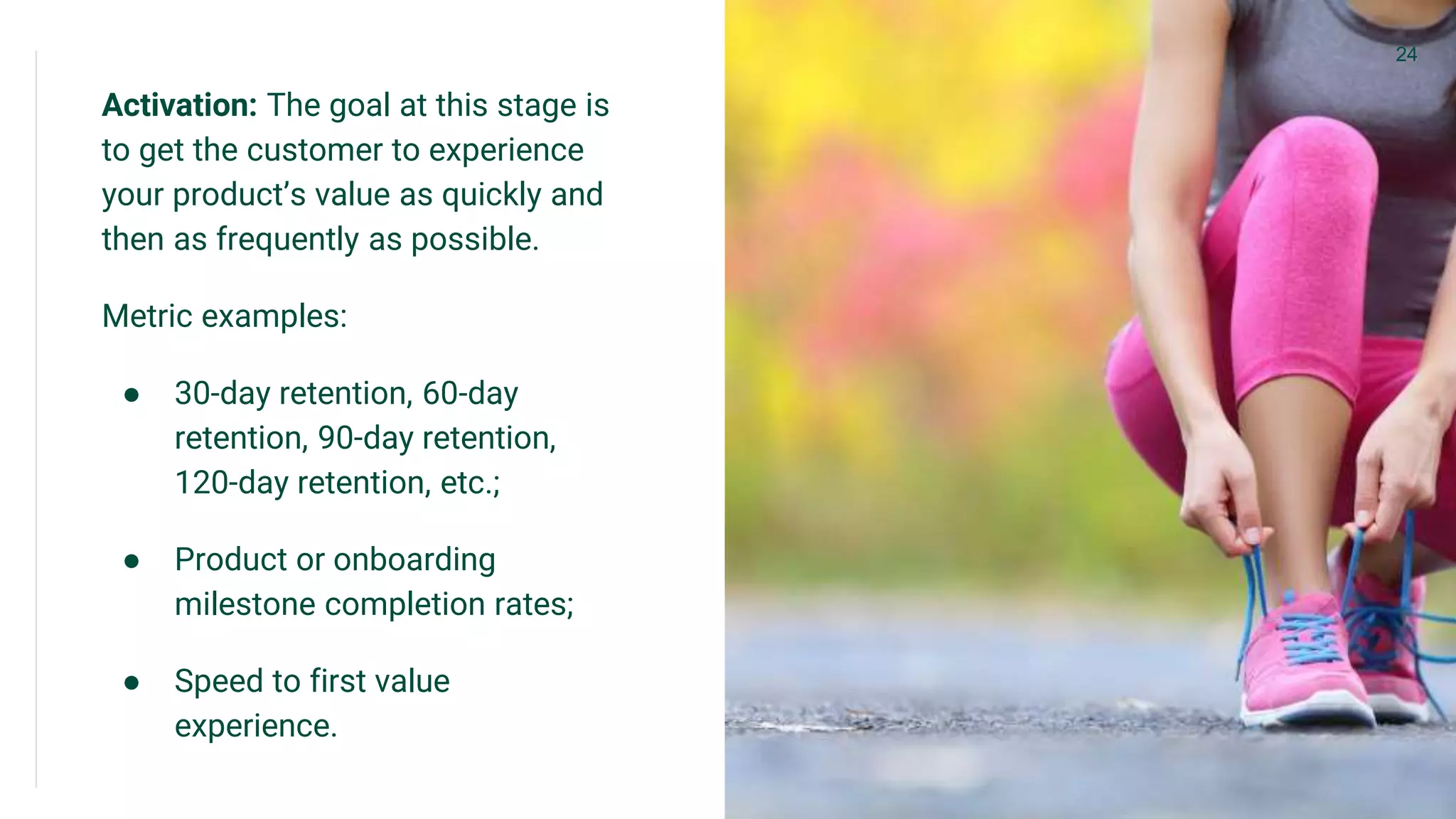 Activation: The goal at this stage is
to get the customer to experience
your product’s value as quickly and
then as frequently as possible.
Metric examples:
● 30-day retention, 60-day
retention, 90-day retention,
120-day retention, etc.;
● Product or onboarding
milestone completion rates;
● Speed to first value
experience.
24
 