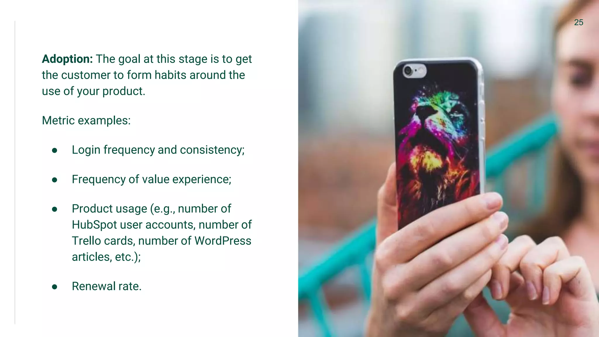 Adoption: The goal at this stage is to get
the customer to form habits around the
use of your product.
Metric examples:
● Login frequency and consistency;
● Frequency of value experience;
● Product usage (e.g., number of
HubSpot user accounts, number of
Trello cards, number of WordPress
articles, etc.);
● Renewal rate.
25
 