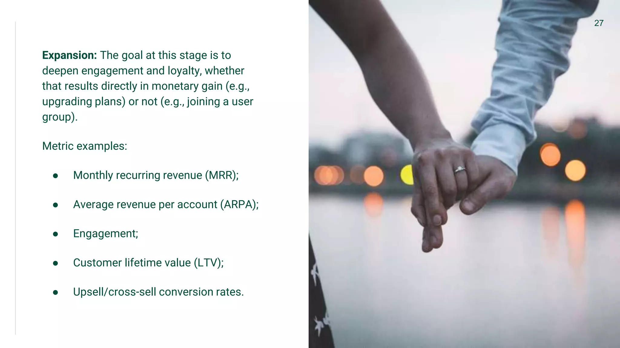 Expansion: The goal at this stage is to
deepen engagement and loyalty, whether
that results directly in monetary gain (e.g.,
upgrading plans) or not (e.g., joining a user
group).
Metric examples:
● Monthly recurring revenue (MRR);
● Average revenue per account (ARPA);
● Engagement;
● Customer lifetime value (LTV);
● Upsell/cross-sell conversion rates.
27
 