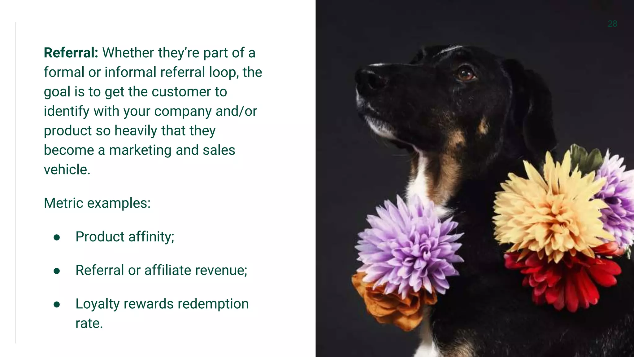 Referral: Whether they’re part of a
formal or informal referral loop, the
goal is to get the customer to
identify with your company and/or
product so heavily that they
become a marketing and sales
vehicle.
Metric examples:
● Product affinity;
● Referral or affiliate revenue;
● Loyalty rewards redemption
rate.
28
 