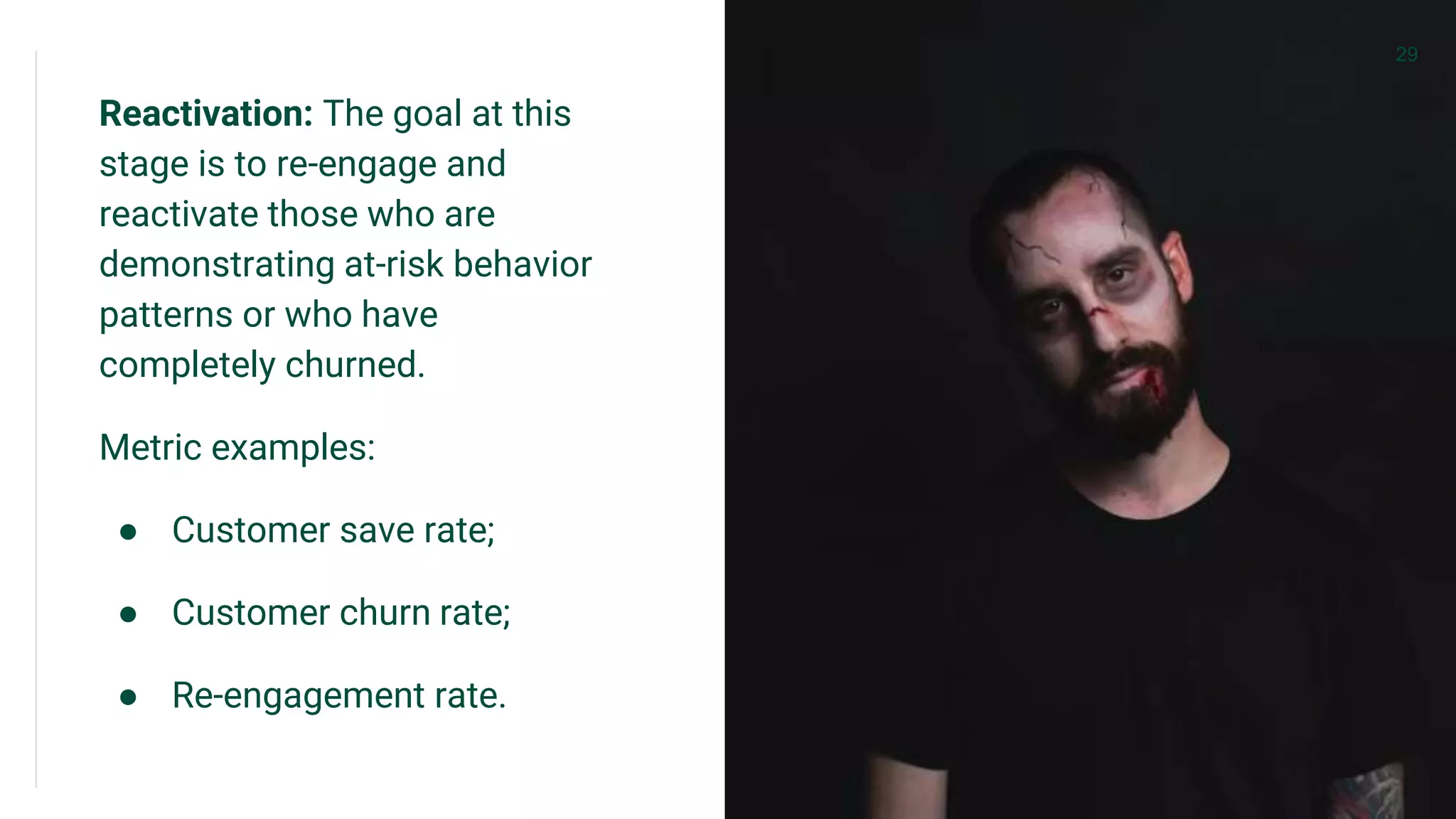 Reactivation: The goal at this
stage is to re-engage and
reactivate those who are
demonstrating at-risk behavior
patterns or who have
completely churned.
Metric examples:
● Customer save rate;
● Customer churn rate;
● Re-engagement rate.
29
 