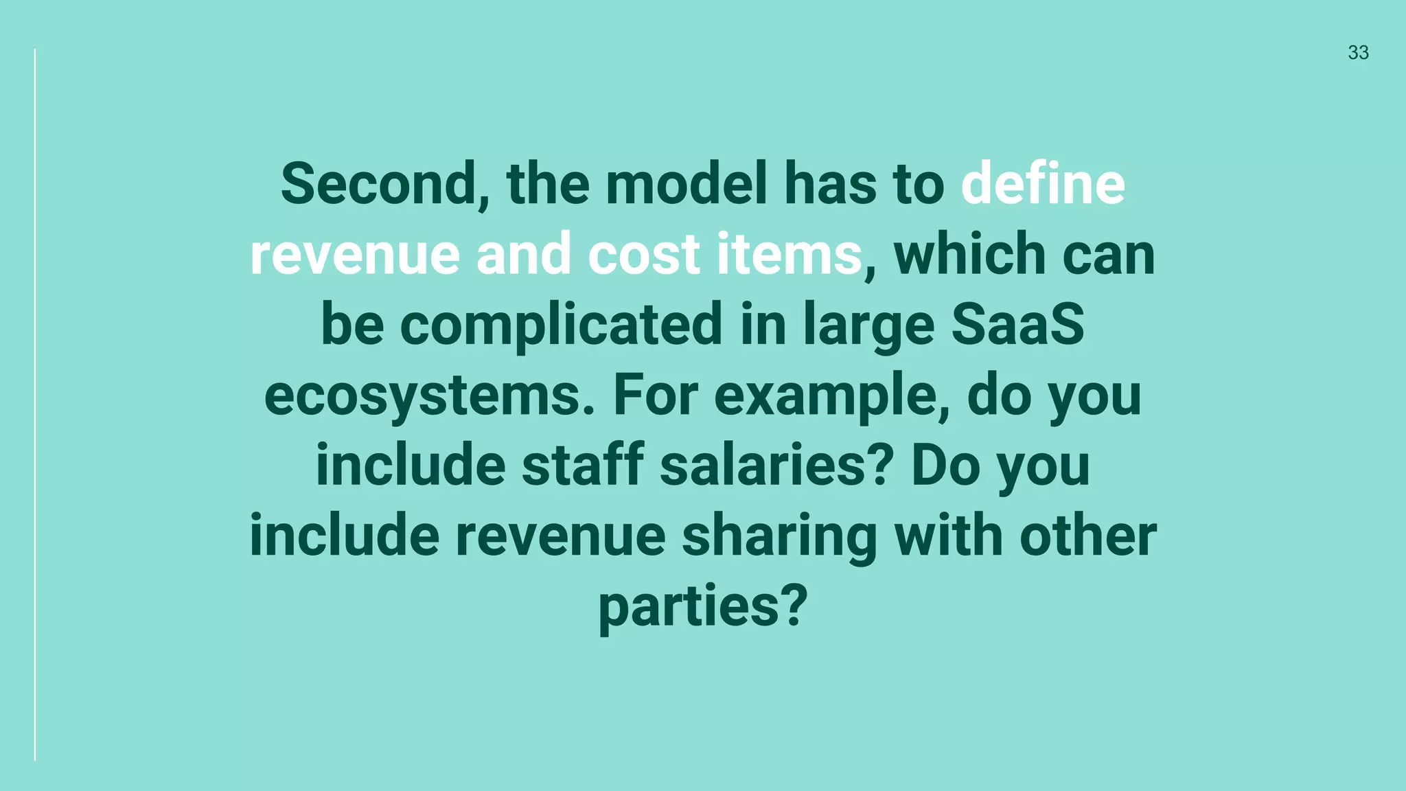 Second, the model has to define
revenue and cost items, which can
be complicated in large SaaS
ecosystems. For example, do you
include staff salaries? Do you
include revenue sharing with other
parties?
33
 