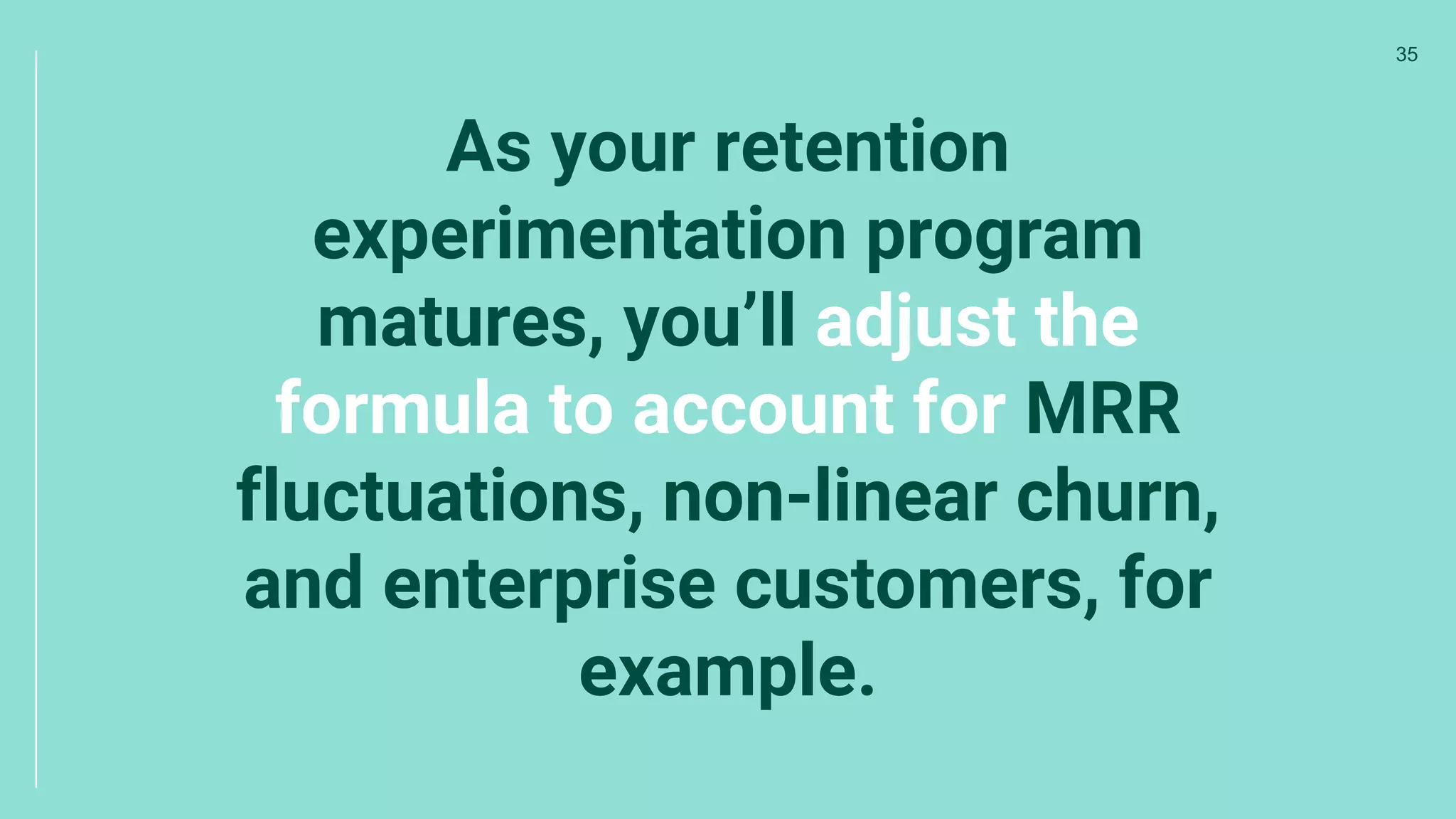 As your retention
experimentation program
matures, you’ll adjust the
formula to account for MRR
fluctuations, non-linear churn,
and enterprise customers, for
example.
35
 