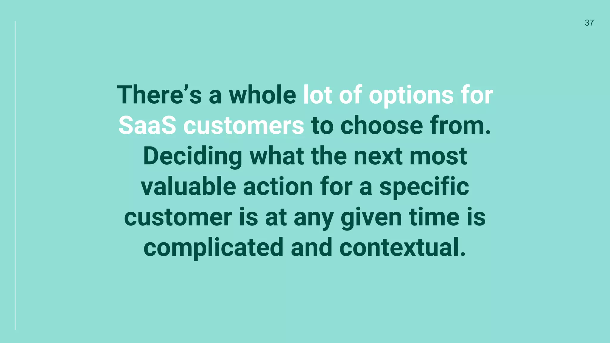 There’s a whole lot of options for
SaaS customers to choose from.
Deciding what the next most
valuable action for a specific
customer is at any given time is
complicated and contextual.
37
 