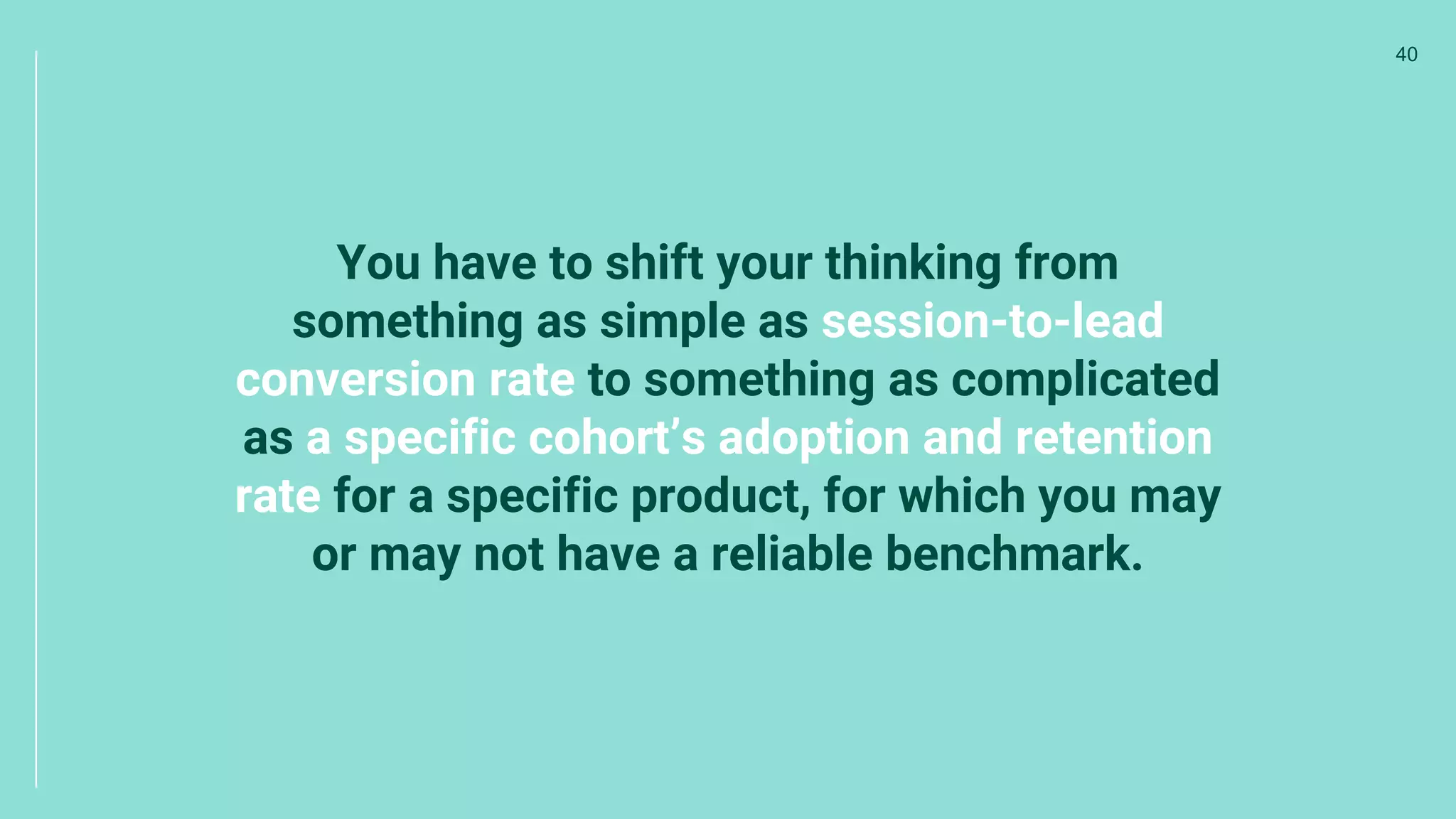 You have to shift your thinking from
something as simple as session-to-lead
conversion rate to something as complicated
as a specific cohort’s adoption and retention
rate for a specific product, for which you may
or may not have a reliable benchmark.
40
 