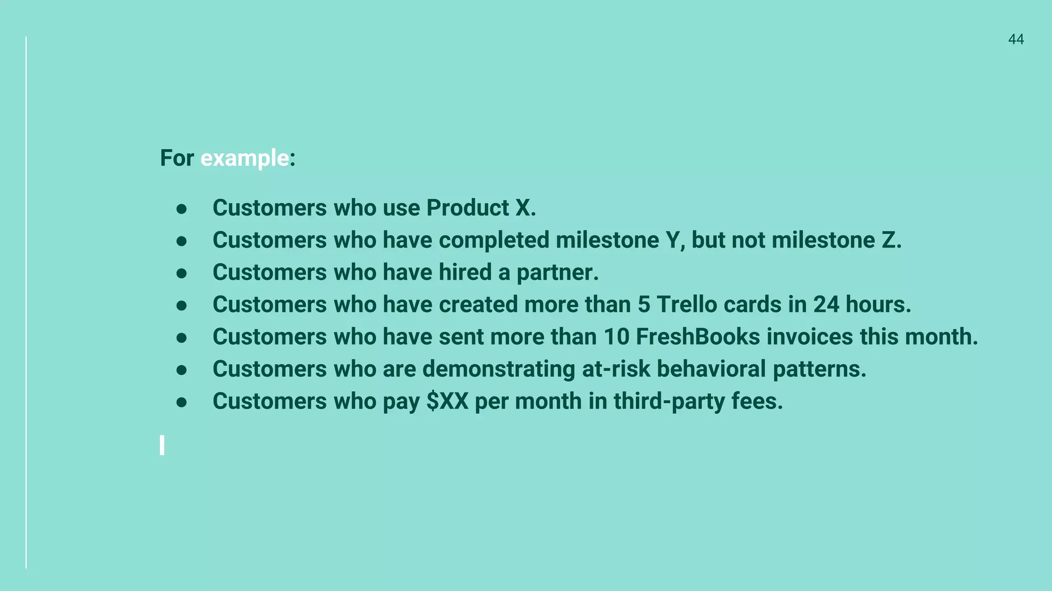 For example:
● Customers who use Product X.
● Customers who have completed milestone Y, but not milestone Z.
● Customers who have hired a partner.
● Customers who have created more than 5 Trello cards in 24 hours.
● Customers who have sent more than 10 FreshBooks invoices this month.
● Customers who are demonstrating at-risk behavioral patterns.
● Customers who pay $XX per month in third-party fees.
44
 