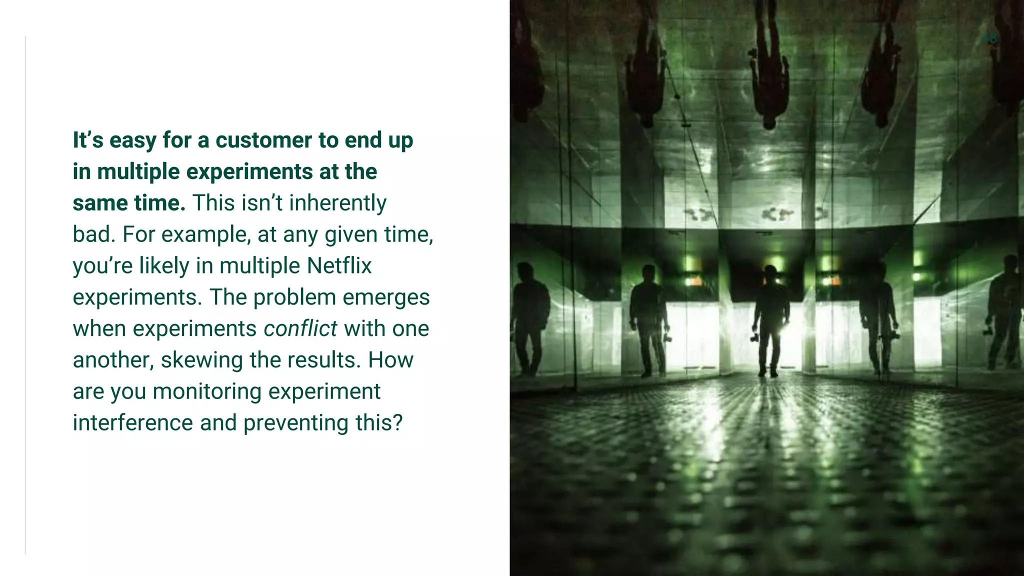 It’s easy for a customer to end up
in multiple experiments at the
same time. This isn’t inherently
bad. For example, at any given time,
you’re likely in multiple Netflix
experiments. The problem emerges
when experiments conflict with one
another, skewing the results. How
are you monitoring experiment
interference and preventing this?
48
 