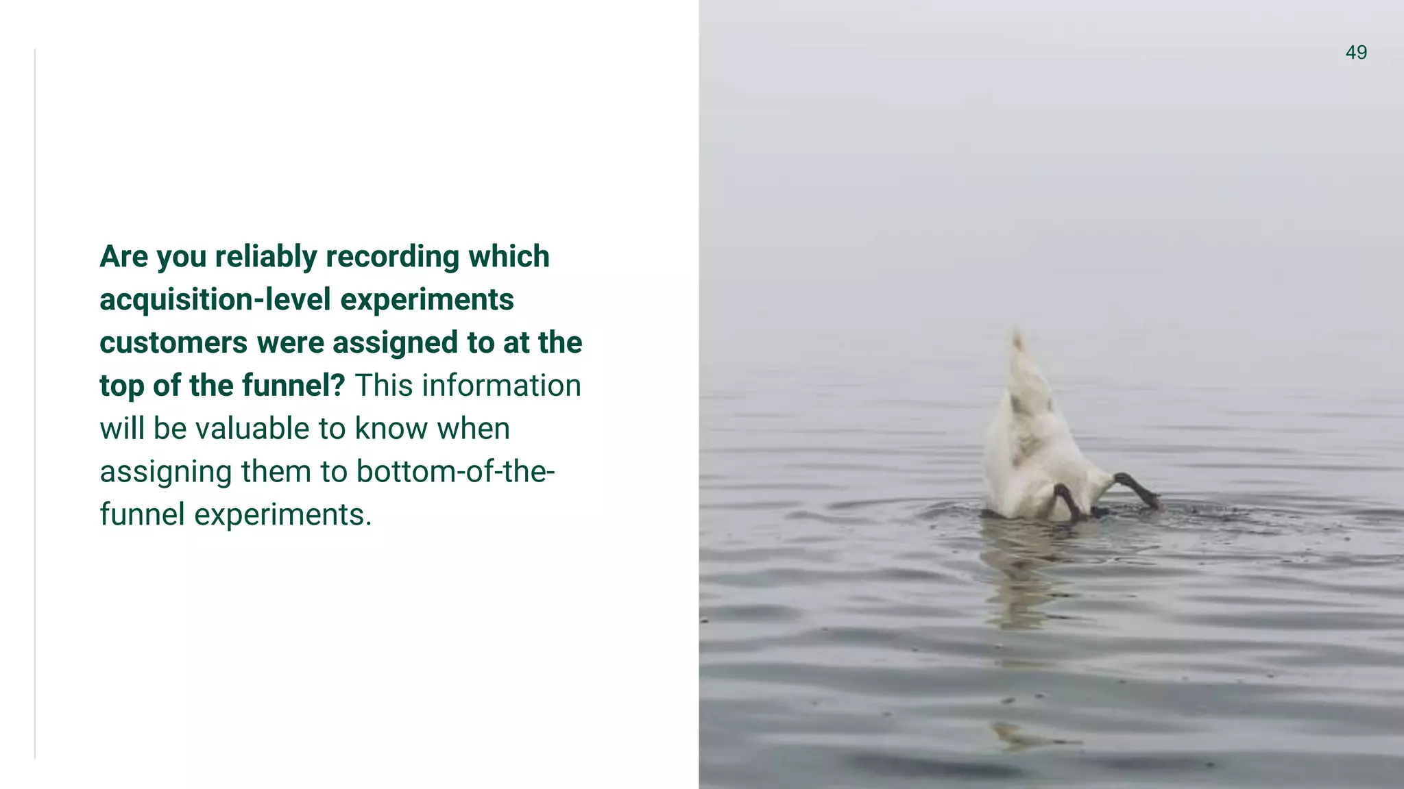 Are you reliably recording which
acquisition-level experiments
customers were assigned to at the
top of the funnel? This information
will be valuable to know when
assigning them to bottom-of-the-
funnel experiments.
49
 