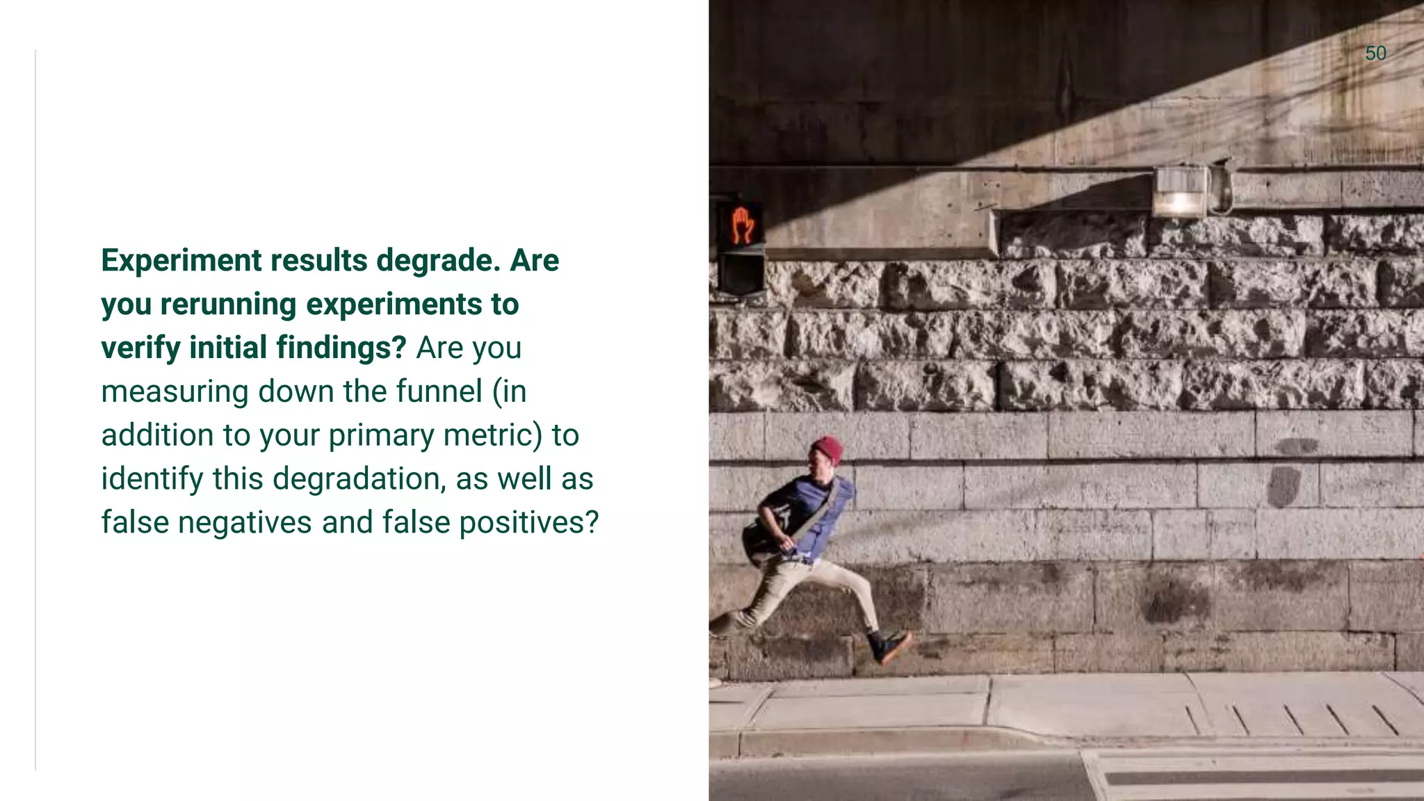 Experiment results degrade. Are
you rerunning experiments to
verify initial findings? Are you
measuring down the funnel (in
addition to your primary metric) to
identify this degradation, as well as
false negatives and false positives?
50
 