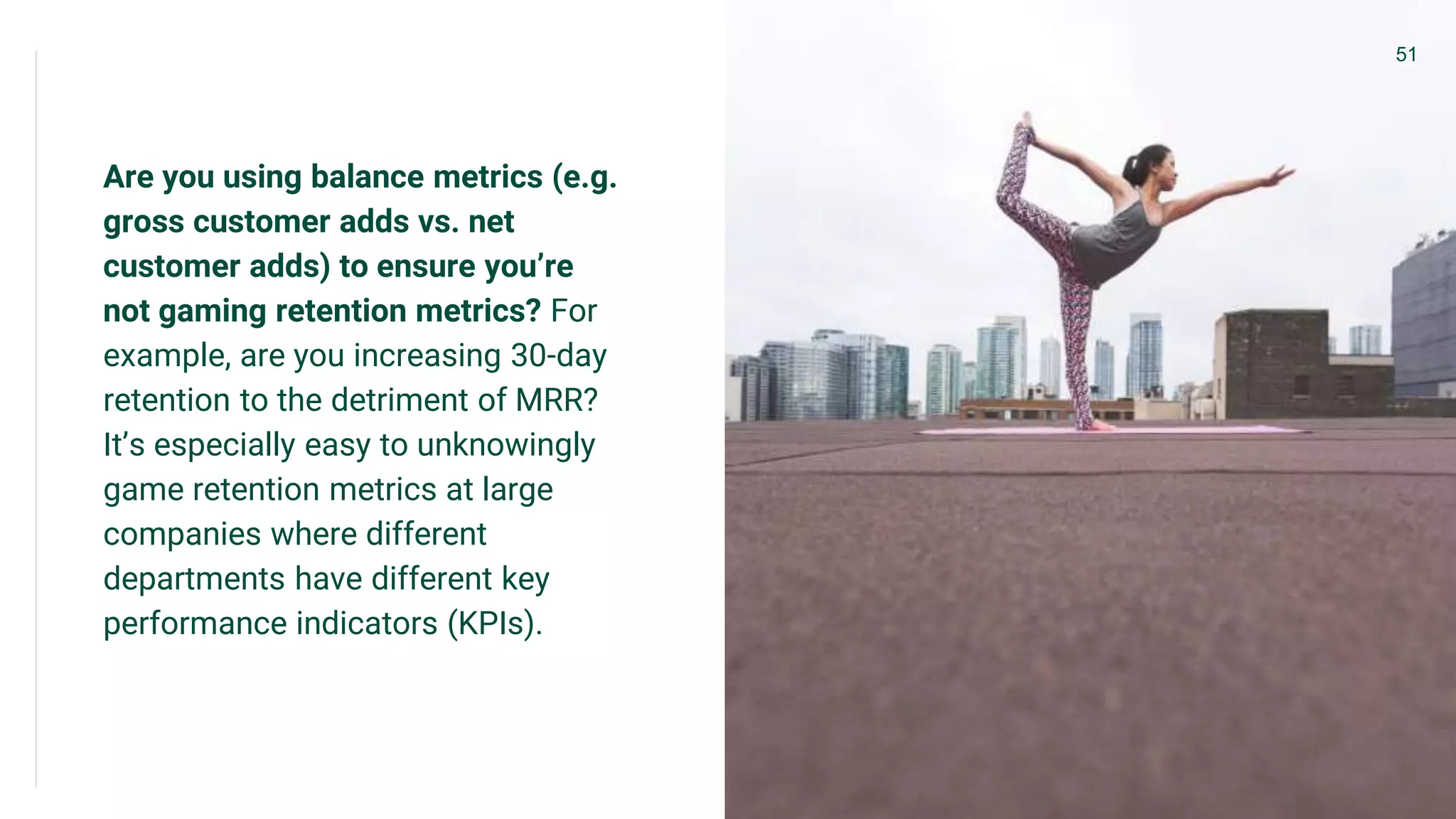 Are you using balance metrics (e.g.
gross customer adds vs. net
customer adds) to ensure you’re
not gaming retention metrics? For
example, are you increasing 30-day
retention to the detriment of MRR?
It’s especially easy to unknowingly
game retention metrics at large
companies where different
departments have different key
performance indicators (KPIs).
51
 