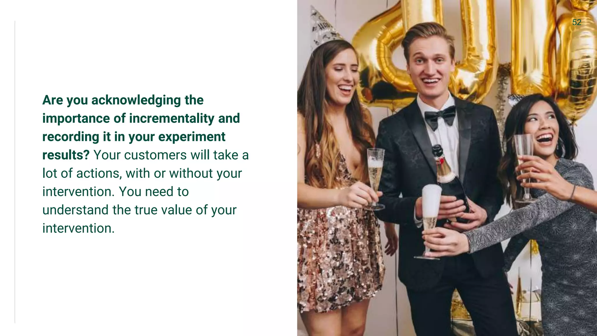 Are you acknowledging the
importance of incrementality and
recording it in your experiment
results? Your customers will take a
lot of actions, with or without your
intervention. You need to
understand the true value of your
intervention.
52
 