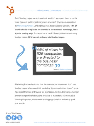 11                             HOW TO OPTIMIZE LANDING PAGES



           But if landing pages are so important, wouldn’t we expect them to be the
           most frequent tool in most marketer’s arsenals? It turns out, according
           to MarketingSherpa’s Landing Page Handbook (Second Edition), 44% of
           clicks for B2B companies are directed to the business’ homepage, not a
           special landing page. Furthermore, of the B2B companies that are using
           landing pages, 62% have six or fewer total landing pages.
                           F  “     44% of clicks for
                                    B2B companies
                                    are directed to
                                    the business’

                                                          ”
                                    homepage.
                                                        Source: MarketingSherpa




           MarketingSherpa also found that the top reasons businesses don’t use
           landing pages is because their marketing department either doesn’t know
           how to set them up or they are too overloaded. Luckily, there are a number
           of marketing software solutions available to marketers, like HubSpot’s
           Landing Pages tool, that makes landing page creation and setup quick
           and simple.



Share This Ebook!



www.Hubspot.com
 