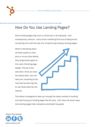 13                                 HOW TO OPTIMIZE LANDING PAGES




           How Do You Use Landing Pages?
           Since landing pages play such a critical role in driving leads - and
           consequently, revenue - many online marketing firms are building entire
           consulting arms with the sole aim of optimizing company landing pages.

           What’s interesting about
           all these experts is that,
           plus or minus a few details,
           they all generally agree on
           the rules of landing page
           design. The key is the
           execution. Once you have
           the basics down, you can
           take your marketing to the
           next level by learning how
           to use these tools like the
           experts.

           This ebook is designed to take you through the steps involved in building
           and optimizing your landing pages like the pros. Let’s dive into seven ways
           that landing pages help marketers accomplish key goals.



Share This Ebook!



www.Hubspot.com
 