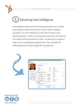 14                              HOW TO OPTIMIZE LANDING PAGES




             1       Delivering Lead Intelligence

           Once prospects provide us with their contact information, we can define
           these people as leads and funnel them into our various marketing
           campaigns. The more intelligence you have about the leads in your
           contacts database -- whether that be personal information, information on
           their website activity and behavior, or both -- the better you can segment,
           target, nurture, and effectively market to them. Thus, the better the
           likelihood that you’ll be able to close them as customers!




Share This Ebook!



www.Hubspot.com
 