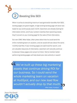 15                              HOW TO OPTIMIZE LANDING PAGES




             2       Boosting Site SEO

           When it comes to extracting maximum lead generation benefits from SEO,
           landing pages are great targets. A high-ranking landing page will drive new
           leads for you continuously each month. Searchers are already looking for
           information online, and if your content matches their searching needs,
           they’ll convert on your landing page for the sake of that information.

           Our own CMO, Mike Volpe, often jokes about how he could send the
           entire marketing team on vacation, and we would still see about the same
           monthly lead flow. If your landing pages are optimized for search, and
           are valuable resources of information, searchers will naturally continue
           to discover these pages and convert on them. Not to mention better
           performing landing pages will help boost your site authority in seach!




           “  We’ve built up these big marketing
            assets that continue driving ROI for
            our business. So I could send the
            whole marketing team on vacation
            at HubSpot, and our new lead flow


                                                                                    ”
            wouldn’t actually drop by that much.
                                                           -Mike Volpe, HubSpot


Share This Ebook!



www.Hubspot.com
 