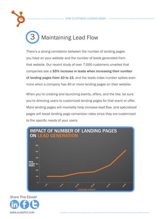 16                              HOW TO OPTIMIZE LANDING PAGES




             3       Maintaining Lead Flow

           There’s a strong correlation between the number of landing pages
           you have on your website and the number of leads generated from
           that website. Our recent study of over 7,000 customers unveiled that
           companies see a 55% increase in leads when increasing their number
           of landing pages from 10 to 15, and the leads index number spikes even
           more when a company has 40 or more landing pages on their website.

           When you’re creating and launching events, offers, and the like, be sure
           you’re directing users to customized landing pages for that event or offer.
           More landing pages will inevitably help increase lead flow, and specialized
           pages will boost landing page conversion rates since they are customized
           to the specific needs of your users.




Share This Ebook!



www.Hubspot.com
 