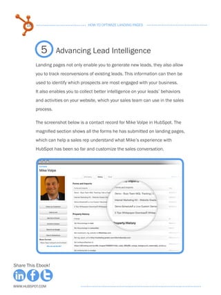 18                              HOW TO OPTIMIZE LANDING PAGES




             5        Advancing Lead Intelligence
           Landing pages not only enable you to generate new leads, they also allow
           you to track reconversions of existing leads. This information can then be
           used to identify which prospects are most engaged with your business.
           It also enables you to collect better intelligence on your leads’ behaviors
           and activities on your website, which your sales team can use in the sales
           process.

           The screenshot below is a contact record for Mike Volpe in HubSpot. The
           magnified section shows all the forms he has submitted on landing pages,
           which can help a sales rep understand what Mike’s experience with
           HubSpot has been so far and customize the sales conversation.




Share This Ebook!



www.Hubspot.com
 