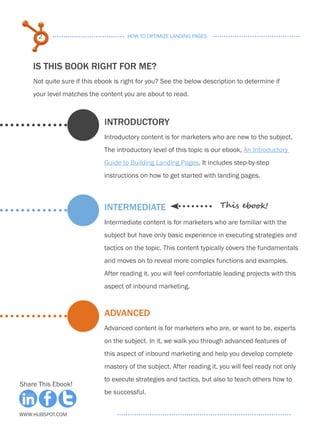 2                              HOW TO OPTIMIZE LANDING PAGES




    IS THIS BOOK RIGHT FOR ME?
    Not quite sure if this ebook is right for you? See the below description to determine if
    your level matches the content you are about to read.



                             INTRODUCTORY
                             Introductory content is for marketers who are new to the subject.
                             The introductory level of this topic is our ebook, An Introductory
                             Guide to Building Landing Pages. It includes step-by-step
                             instructions on how to get started with landing pages.



                             INTERMEDIATE                              This ebook!

                             Intermediate content is for marketers who are familiar with the
                             subject but have only basic experience in executing strategies and
                             tactics on the topic. This content typically covers the fundamentals
                             and moves on to reveal more complex functions and examples.
                             After reading it, you will feel comfortable leading projects with this
                             aspect of inbound marketing.


                             ADVANCED
                             Advanced content is for marketers who are, or want to be, experts
                             on the subject. In it, we walk you through advanced features of
                             this aspect of inbound marketing and help you develop complete
                             mastery of the subject. After reading it, you will feel ready not only
                             to execute strategies and tactics, but also to teach others how to
Share This Ebook!
                             be successful.


www.Hubspot.com
 