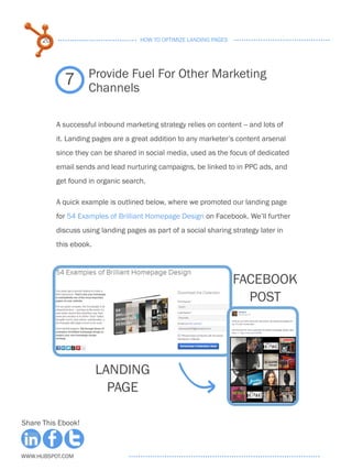 20                              HOW TO OPTIMIZE LANDING PAGES




                     Provide Fuel For Other Marketing
             7       Channels

           A successful inbound marketing strategy relies on content -- and lots of
           it. Landing pages are a great addition to any marketer’s content arsenal
           since they can be shared in social media, used as the focus of dedicated
           email sends and lead nurturing campaigns, be linked to in PPC ads, and
           get found in organic search.

           A quick example is outlined below, where we promoted our landing page
           for 54 Examples of Brilliant Homepage Design on Facebook. We’ll further
           discuss using landing pages as part of a social sharing strategy later in
           this ebook.



                                                                      FACEBOOK
                                                                        POST




                         LANDING
                           PAGE

Share This Ebook!



www.Hubspot.com
 