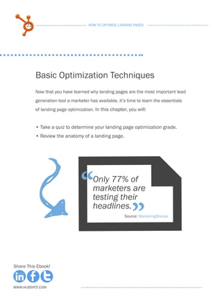 22                              HOW TO OPTIMIZE LANDING PAGES




           Basic Optimization Techniques
           Now that you have learned why landing pages are the most important lead
           generation tool a marketer has available, it’s time to learn the essentials
           of landing page optimization. In this chapter, you will:


           • . ake a quiz to determine your landing page optimization grade.
             T
           •.Review the anatomy of a landing page.
                            F
                                  “     Only 77% of
                                        marketers are
                                        testing their

                                                            ”
                                        headlines.
                                                         Source: MarketingSherpa




Share This Ebook!



www.Hubspot.com
 