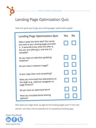 23                              HOW TO OPTIMIZE LANDING PAGES




           Landing Page Optimization Quiz

           Take this quick quiz to get your landing pages’ optimization grade:



              Landing Page Optimization Quiz                          Yes     No
               							
               Does it pass the blink test? Can some-
               one look at your landing page and after
               3 - 5 seconds know what the offer is,
               why you are offering it, and why it’s
               valuable?

               Do you have an attention grabbing
               headline?

               Do you have a relevant image?


               Is your copy clear and compelling?

                Have you minimized the distractions on
                the page (e.g., external navigation or
                page friction)?

                Do you have an optimized form?

                Have you included social sharing
                options?

           How does your page stack up against this landing pages quiz? In the next
           section, we’ll dive into the specifics of an exceptional landing page.


Share This Ebook!



www.Hubspot.com
 