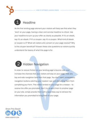 25                              HOW TO OPTIMIZE LANDING PAGES




            1        Headline
           As the first landing page element your visitors will likely see first when they
           ‘land’ on your page, having a clear and concise headline is critical. Use
           your headline to sum up your offer as clearly as possible. If it’s an ebook,
           say it’s an ebook. If it’s a coupon, say it’s a coupon. What kind of ebook
           or coupon is it? What will visitors who convert on your page receive? Why
           is this coupon beneficial? Answer these core questions so visitors quickly
           understand the basics of what this page is for.




              2      Hidden Navigation
           In order to reduce friction on your landing page’s bounce rate, and
           increase the chances that your visitors will stay on your page, hide any
           top and side navigation bars from that page. You don’t want unnecessary
           navigation buttons catching your readers’ eye and distracting them from
           completing your form. This visitor landed on your page for a reason -- to
           receive the offer you promoted. Don’t try to send them to another page
           on your site, simply provide them with a seamless way to retrieve the
           information you promoted to bring them to your page.




Share This Ebook!



www.Hubspot.com
 