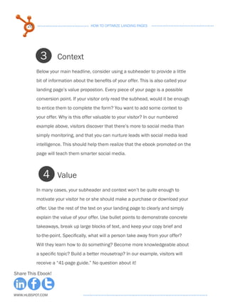26                              HOW TO OPTIMIZE LANDING PAGES




            3        Context
           Below your main headline, consider using a subheader to provide a little
           bit of information about the benefits of your offer. This is also called your
           landing page’s value propostion. Every piece of your page is a possible
           conversion point. If your visitor only read the subhead, would it be enough
           to entice them to complete the form? You want to add some context to
           your offer. Why is this offer valuable to your visitor? In our numbered
           example above, visitors discover that there’s more to social media than
           simply monitoring, and that you can nurture leads with social media lead
           intelligence. This should help them realize that the ebook promoted on the
           page will teach them smarter social media.



              4      Value
           In many cases, your subheader and context won’t be quite enough to
           motivate your visitor he or she should make a purchase or download your
           offer. Use the rest of the text on your landing page to clearly and simply
           explain the value of your offer. Use bullet points to demonstrate concrete
           takeaways, break up large blocks of text, and keep your copy brief and
           to-the-point. Specifically, what will a person take away from your offer?
           Will they learn how to do something? Become more knowledgeable about
           a specific topic? Build a better mousetrap? In our example, visitors will
           receive a “41-page guide.” No question about it!

Share This Ebook!



www.Hubspot.com
 