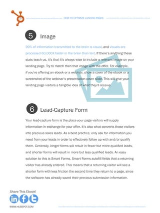 27                              HOW TO OPTIMIZE LANDING PAGES




            5        Image
           90% of information transmitted to the brain is visual, and visuals are
           processed 60,000X faster in the brain than text. If there’s anything these
           stats teach us, it’s that it’s always wise to include a relevant image on your
           landing page. Try to match then that image with the offer. For example,
           if you’re offering an ebook or a webinar, show a cover of the ebook or a
           screenshot of the webinar’s presentation cover slide. This will give your
           landing page visitors a tangible idea of what they’ll receive.




             6       Lead-Capture Form
           Your lead-capture form is the place your page visitors will supply
           information in exchange for your offer. It’s also what converts those visitors
           into precious sales leads. As a best practice, only ask for information you
           need from your leads in order to effectively follow up with and/or qualify
           them. Generally, longer forms will result in fewer but more qualified leads,
           and shorter forms will result in more but less qualified leads. An easy
           solution to this is Smart Forms. Smart Forms autofill fields that a returning
           visitor has already entered. This means that a returning visitor will see a
           shorter form with less friction the second time they return to a page, since
           the software has already saved their previous submission information.



Share This Ebook!



www.Hubspot.com
 