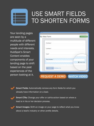 n
      28

                            USE SMART FIELDS
                                   HOW TO OPTIMIZE LANDING PAGES




                            TO SHORTEN FORMS
    Your landing pages
    are seen by a
    multitude of different
    people with different
    needs and interests.
    HubSpot’s Smart
    Content enables
    components of your
    landing page to shift
    based on the past
    experiences of the
    person looking at it.
                                       REQUEST A DEMO              WATCH VIDEO


     3 Smart Fields: Automatically remove any form fields for which you
           already have information on a lead.


     3 Smart CTAs: Change your offer or call-to-action based on where a
           lead is in his or her decision process.


     3 Smart Images: Shift an image on your page to reflect what you know
           about a lead’s industry or other profile details.
Share This Ebook!



www.Hubspot.com
 
