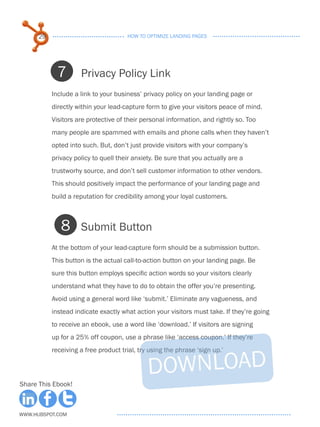 29                              HOW TO OPTIMIZE LANDING PAGES




            7        Privacy Policy Link
           Include a link to your business’ privacy policy on your landing page or
           directly within your lead-capture form to give your visitors peace of mind.
           Visitors are protective of their personal information, and rightly so. Too
           many people are spammed with emails and phone calls when they haven’t
           opted into such. But, don’t just provide visitors with your company’s
           privacy policy to quell their anxiety. Be sure that you actually are a
           trustworhy source, and don’t sell customer information to other vendors.
           This should positively impact the performance of your landing page and
           build a reputation for credibility among your loyal customers.



              8      Submit Button
           At the bottom of your lead-capture form should be a submission button.
           This button is the actual call-to-action button on your landing page. Be
           sure this button employs specific action words so your visitors clearly
           understand what they have to do to obtain the offer you’re presenting.
           Avoid using a general word like ‘submit.’ Eliminate any vagueness, and
           instead indicate exactly what action your visitors must take. If they’re going
           to receive an ebook, use a word like ‘download.’ If visitors are signing
           up for a 25% off coupon, use a phrase like ‘access coupon.’ If they’re
           receiving a free product trial, try using the phrase ‘sign up.’



Share This Ebook!



www.Hubspot.com
 