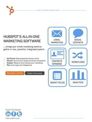 3                               HOW TO OPTIMIZE LANDING PAGES




HubSpot’s All-in-One
Marketing Software
                                                          M w
                                                            Email        SOCIAL
                                                          MARKETING     CONTACTS
... brings your whole marketing world to-
gether in one, powerful, integrated system.


   Get Found: Help prospects find you online
   Convert: Nurture your leads and drive conversions
   Analyze: Measure and improve your marketing
                                                          U
                                                           CONTACTS
                                                           DATABASE
                                                                        ;
                                                                        WORKFLOWS
   Plus more apps and integrations



   Request a Demo            Video Overview
                                                           n
                                                         SMART FIELDS   analytics




  Share This Ebook!



  www.Hubspot.com
 
