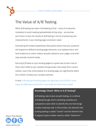 32                              HOW TO OPTIMIZE LANDING PAGES




           The Value of A/B Testing
           While A/B testing can seem intimidating at first - many of us became
           marketers to avoid reading spreadsheets all day long – we promise
           you’ll learn to love the results of A/B testing in terms of producing real
           improvements in your landing page conversion rates!

           A/B testing eliminates hypothetical discussions about how your audience
           will respond to different landing page elements, and replaces them with
           hard evidence on where visitors actually clicked on your pages, and what
           copy actually converts leads.

           Running A/B tests on your landing pages is a great way to learn how to
           drive more traffic to your website and generate more leads from current
           visitors. Just a few small tweaks to a landing page can significantly affect
           the number of leads your company attracts.

           In fact, A/B testing of landing pages can generate up to 30-40% more
           leads for B2B sites and 20-25% more leads for eCommerce sites!


                                  Knowledge Check: What is A/B Testing?

                                  A/B testing, also known as split testing, is a method
                                  of testing through which marketing variables are
                                  compared to each other to identify the one that brings
                                  a better response rate. In this context, the element that
                                  is being testing is called “control” and the element that

Share This Ebook!                 is argued to give a better result is called “treatment.”



www.Hubspot.com
 