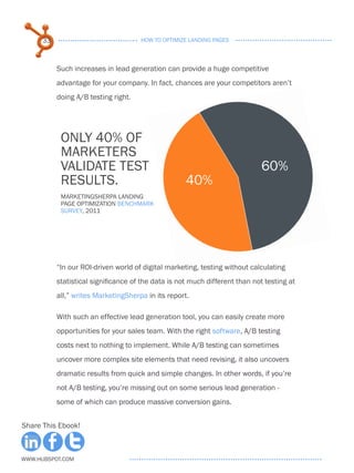 33                              HOW TO OPTIMIZE LANDING PAGES



           Such increases in lead generation can provide a huge competitive
           advantage for your company. In fact, chances are your competitors aren’t
           doing A/B testing right.




            only 40% of
            marketers
            validate test                                                    60%
            results.                                 40%
            MarketingSherpa Landing
            Page Optimization Benchmark
            Survey, 2011




           “In our ROI-driven world of digital marketing, testing without calculating
           statistical significance of the data is not much different than not testing at
           all,” writes MarketingSherpa in its report.

           With such an effective lead generation tool, you can easily create more
           opportunities for your sales team. With the right software, A/B testing
           costs next to nothing to implement. While A/B testing can sometimes
           uncover more complex site elements that need revising, it also uncovers
           dramatic results from quick and simple changes. In other words, if you’re
           not A/B testing, you’re missing out on some serious lead generation -
           some of which can produce massive conversion gains.


Share This Ebook!



www.Hubspot.com
 