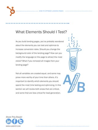 34                              HOW TO OPTIMIZE LANDING PAGES




           What Elements Should I Test?

           As you build landing pages, you’ve probably wondered
           about the elements you can test and optimize to
           increase conversion rates. Should you change the
           background color of the landing page? How can you
           modify the language on the page to attract the most
           clicks? What if you removed all images from your
           landing page?




                                                                  A
           Not all variables are created equal, and some may
           prove more worthy of your time than others. It’s




                                                                      B
           important to identify which elements you should
           spend the most time testing and optimizing. In this
           section we will review both areas that are critical,
           and some that are less critical for lead generation.




Share This Ebook!



www.Hubspot.com
 
