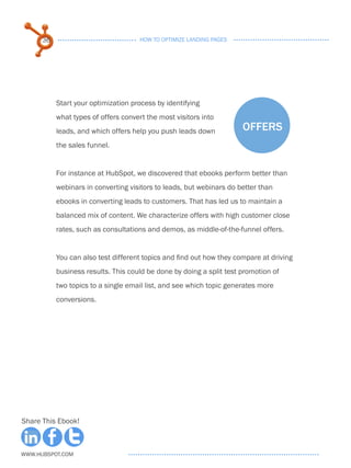 36                              HOW TO OPTIMIZE LANDING PAGES




           Start your optimization process by identifying
           what types of offers convert the most visitors into
           leads, and which offers help you push leads down           offers
           the sales funnel.


           For instance at HubSpot, we discovered that ebooks perform better than
           webinars in converting visitors to leads, but webinars do better than
           ebooks in converting leads to customers. That has led us to maintain a
           balanced mix of content. We characterize offers with high customer close
           rates, such as consultations and demos, as middle-of-the-funnel offers.


           You can also test different topics and find out how they compare at driving
           business results. This could be done by doing a split test promotion of
           two topics to a single email list, and see which topic generates more
           conversions.




Share This Ebook!



www.Hubspot.com
 