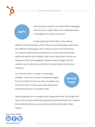 37                              HOW TO OPTIMIZE LANDING PAGES




                                 How should you position your offer? What messaging
                                 will entice your reader? Should you add testimonials
              copy
                                 to strengthen the visitor’s incentive?


                                 People looking for information online will pay
           attention to the description of your offer on the landing page. Experiment
           with different landing page copy to help you drive more conversions.
           For instance, bullet points and data-driven content have traditionally
           performed well for us at HubSpot. Start with a radical test in which you
           compare a short, one-paragraph long description to longer, but still
           valuable copy to determine which kind of content works best for your
           audience.

           For dramatic results, consider a whole page
           redesign - where you A/B test two separate pages.
                                                                          whole
           It is a lot of effort to come up with two designs, but
                                                                           page
           this kind of test is a fast way to make exponential
           improvements to your conversion rates.


           Whole page tests can compage overall image placement, form length and
           copy. Once you have statistically significant results pointing to the variation
           that performed better, you can continue optimizing through smaller
           tweaks.


Share This Ebook!



www.Hubspot.com
 