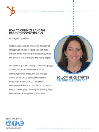 4                             HOW TO OPTIMIZE LANDING PAGES




   HOW TO OPTIMIZE LANDING
   PAGES FOR CONVERSIONS
   By Meghan Lockwood


   Meghan is an inbound marketing manager at
   HubSpot. She helps produce research-based
   content for the marketing offers team, such as
   the annual State of Inbound Marketing Report.


   Prior to HubSpot, she managed the cutting-edge
   website optimization research cycle at
   MarketingSherpa. There, she was the lead
   author on the 2012 Website Optimization              Follow me on twitter
   Benchmark Report, the 2012 Website                   @meghanllockwood
   Optimization Handbook, and the 2012 Special
   Report - Developing a Strategy for Landing Page
   Optimization, among other publications.




Share This Ebook!



www.Hubspot.com
 