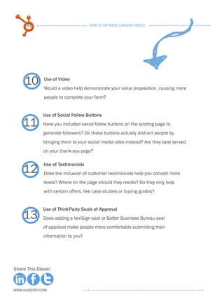 41                            HOW TO OPTIMIZE LANDING PAGES




     10      Use of Video
             Would a video help demonstrate your value proposition, causing more
             people to complete your form?


             Use of Social Follow Buttons

    11       Have you included social follow buttons on the landing page to
             generate followers? Do these buttons actually distract people by
             bringing them to your social media sites instead? Are they best served
             on your thank-you page?



    12
             Use of Testimonials
             Does the inclusion of customer testimonials help you convert more
             leads? Where on the page should they reside? Do they only help
             with certain offers, like case studies or buying guides?


             Use of Third-Party Seals of Approval
    13       Does adding a VeriSign seal or Better Business Bureau seal
             of approval make people more comfortable submitting their
             information to you?




Share This Ebook!



www.Hubspot.com
 